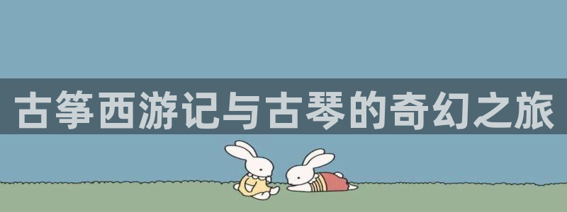 凯发国际平台官网：古筝西游记与古琴的奇幻之旅